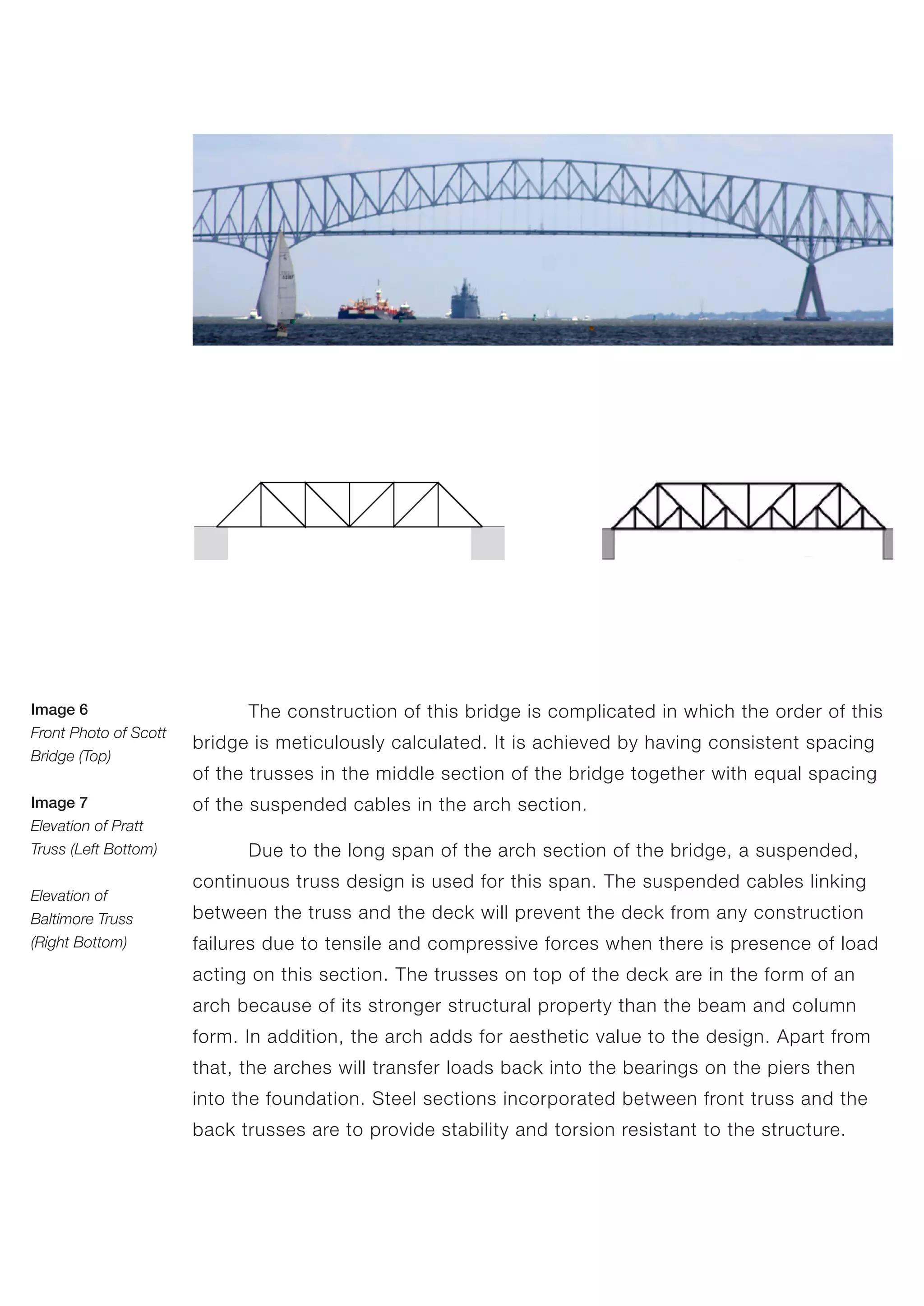 The construction of this bridge is complicated in which the order of this
bridge is meticulously calculated. It is achieved by having consistent spacing
of the trusses in the middle section of the bridge together with equal spacing
of the suspended cables in the arch section.
	 Due to the long span of the arch section of the bridge, a suspended,
continuous truss design is used for this span. The suspended cables linking
between the truss and the deck will prevent the deck from any construction
failures due to tensile and compressive forces when there is presence of load
acting on this section. The trusses on top of the deck are in the form of an
arch because of its stronger structural property than the beam and column
form. In addition, the arch adds for aesthetic value to the design. Apart from
that, the arches will transfer loads back into the bearings on the piers then
into the foundation. Steel sections incorporated between front truss and the
back trusses are to provide stability and torsion resistant to the structure.
Image 6
Front Photo of Scott
Bridge (Top)
Image 7
Elevation of Pratt
Truss (Left Bottom)
Elevation of
Baltimore Truss
(Right Bottom)
 
