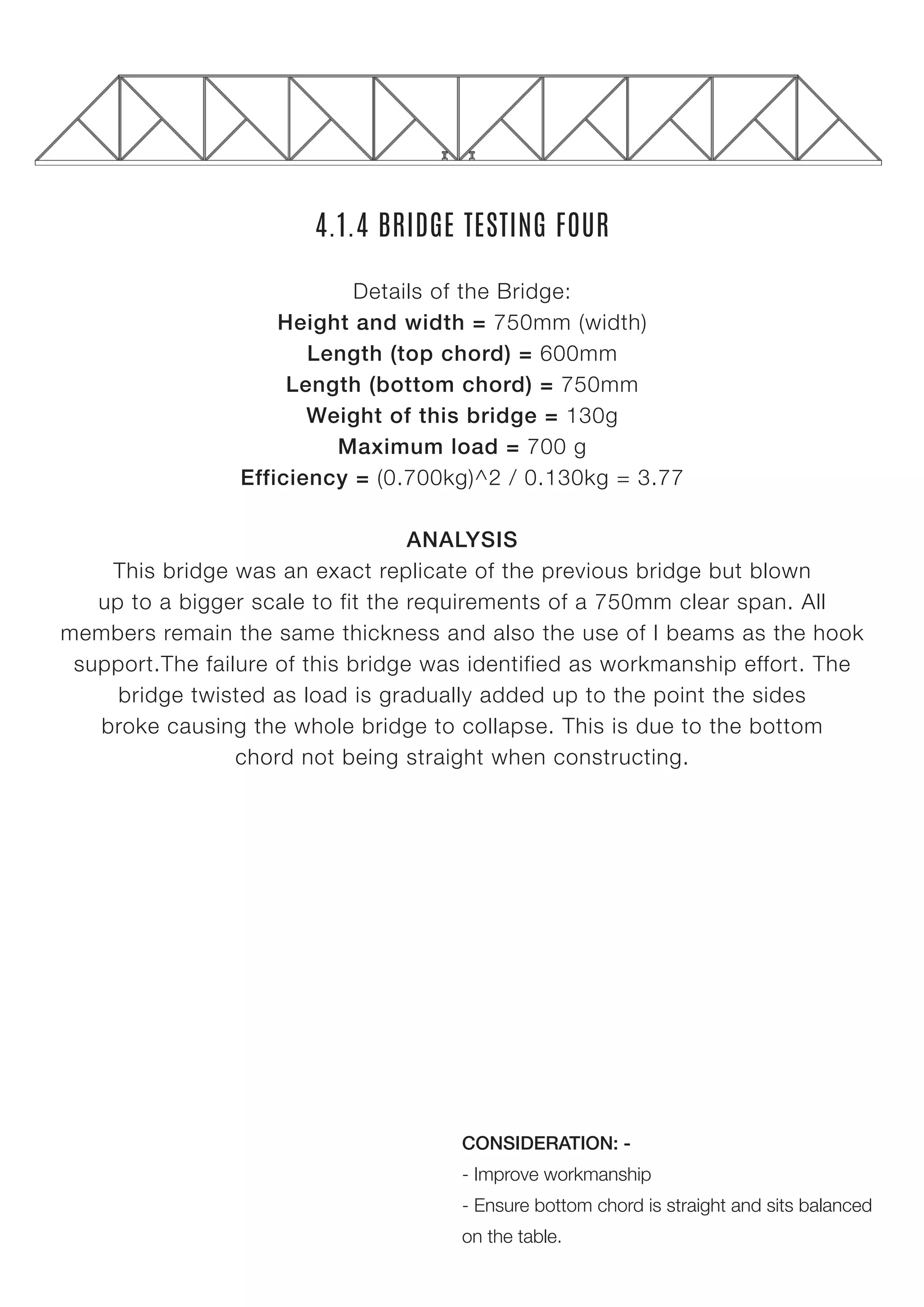 4.1.4 BRIDGE TESTING FOUR
Details of the Bridge:
Height and width = 750mm (width)
Length (top chord) = 600mm
Length (bottom chord) = 750mm
Weight of this bridge = 130g
Maximum load = 700 g
Efficiency = (0.700kg)^2 / 0.130kg = 3.77
ANALYSIS
This bridge was an exact replicate of the previous bridge but blown
up to a bigger scale to fit the requirements of a 750mm clear span. All
members remain the same thickness and also the use of I beams as the hook
support.The failure of this bridge was identified as workmanship effort. The
bridge twisted as load is gradually added up to the point the sides
broke causing the whole bridge to collapse. This is due to the bottom
chord not being straight when constructing.
CONSIDERATION: -
- Improve workmanship
- Ensure bottom chord is straight and sits balanced
on the table.
 