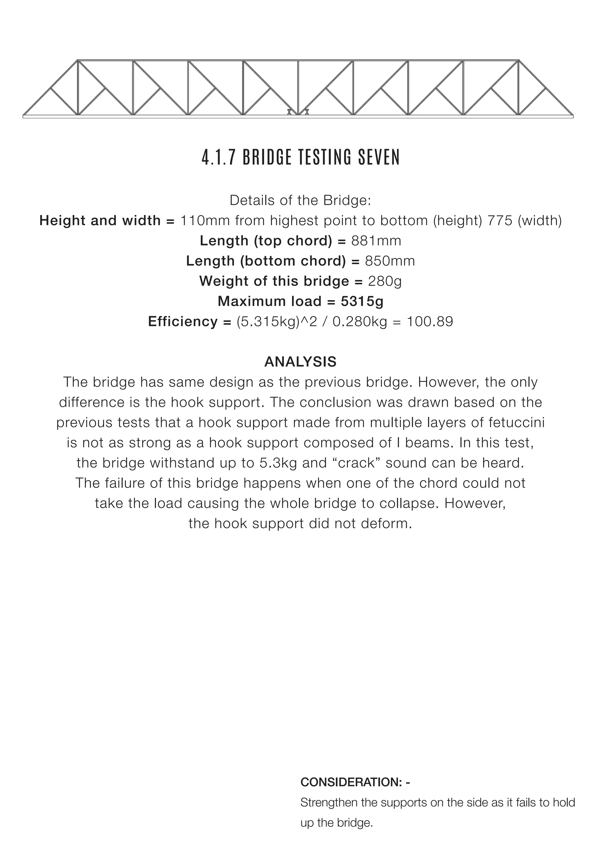 4.1.7 BRIDGE TESTING SEVEN
Details of the Bridge:
Height and width = 110mm from highest point to bottom (height) 775 (width)
Length (top chord) = 881mm
Length (bottom chord) = 850mm
Weight of this bridge = 280g
Maximum load = 5315g
Efficiency = (5.315kg)^2 / 0.280kg = 100.89
ANALYSIS
The bridge has same design as the previous bridge. However, the only
difference is the hook support. The conclusion was drawn based on the
previous tests that a hook support made from multiple layers of fetuccini
is not as strong as a hook support composed of I beams. In this test,
the bridge withstand up to 5.3kg and “crack” sound can be heard.
The failure of this bridge happens when one of the chord could not
take the load causing the whole bridge to collapse. However,
the hook support did not deform.
CONSIDERATION: -
Strengthen the supports on the side as it fails to hold
up the bridge.
 