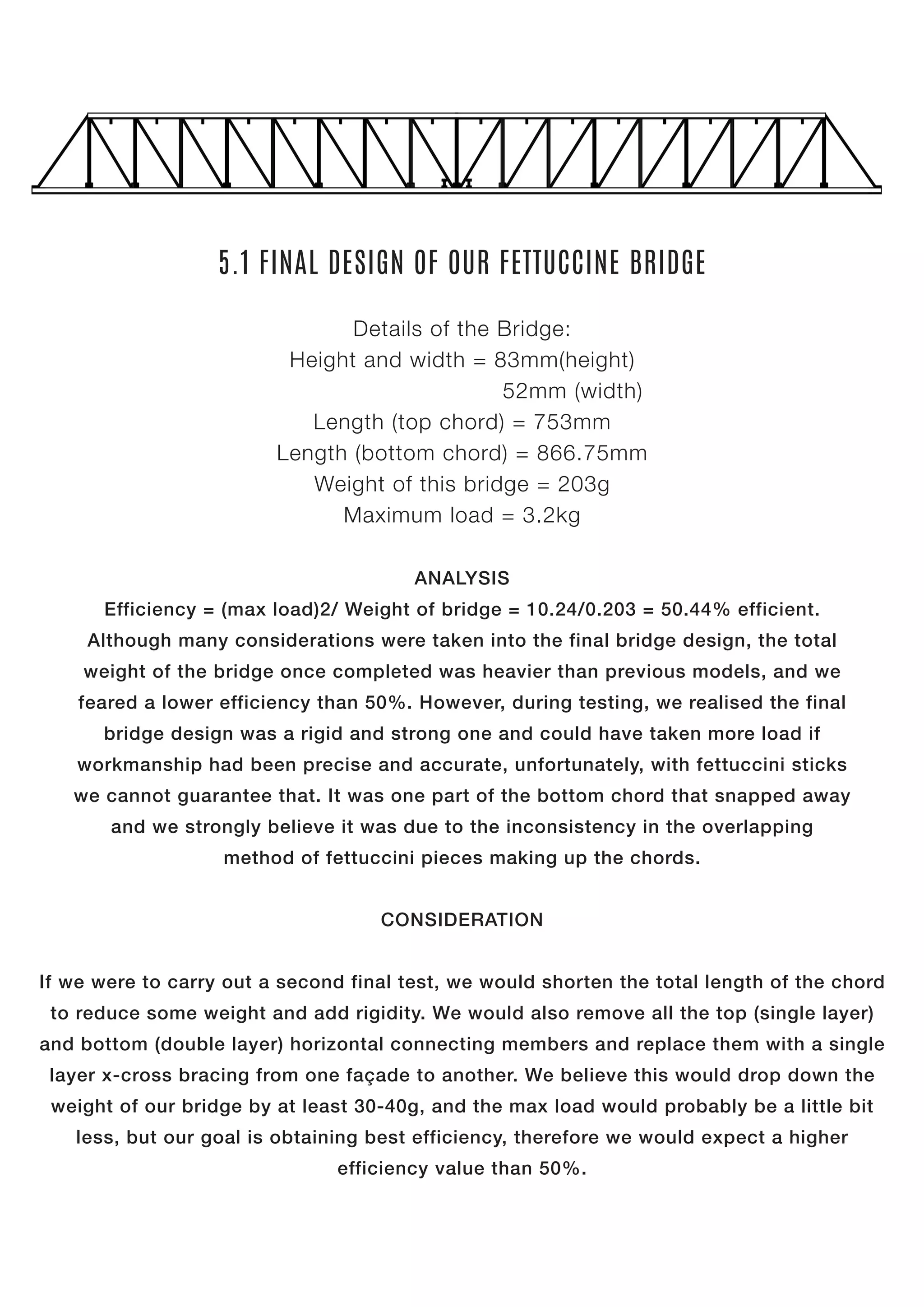 5.1 FINAL DESIGN OF OUR FETTUCCINE BRIDGE
Details of the Bridge:
Height and width = 83mm(height)
52mm (width)
Length (top chord) = 753mm
Length (bottom chord) = 866.75mm
Weight of this bridge = 203g
Maximum load = 3.2kg
ANALYSIS
Efficiency = (max load)2/ Weight of bridge = 10.24/0.203 = 50.44% efficient.
Although many considerations were taken into the final bridge design, the total
weight of the bridge once completed was heavier than previous models, and we
feared a lower efficiency than 50%. However, during testing, we realised the final
bridge design was a rigid and strong one and could have taken more load if
workmanship had been precise and accurate, unfortunately, with fettuccini sticks
we cannot guarantee that. It was one part of the bottom chord that snapped away
and we strongly believe it was due to the inconsistency in the overlapping
method of fettuccini pieces making up the chords.
CONSIDERATION
If we were to carry out a second final test, we would shorten the total length of the chord
to reduce some weight and add rigidity. We would also remove all the top (single layer)
and bottom (double layer) horizontal connecting members and replace them with a single
layer x-cross bracing from one façade to another. We believe this would drop down the
weight of our bridge by at least 30-40g, and the max load would probably be a little bit
less, but our goal is obtaining best efficiency, therefore we would expect a higher
efficiency value than 50%.
 