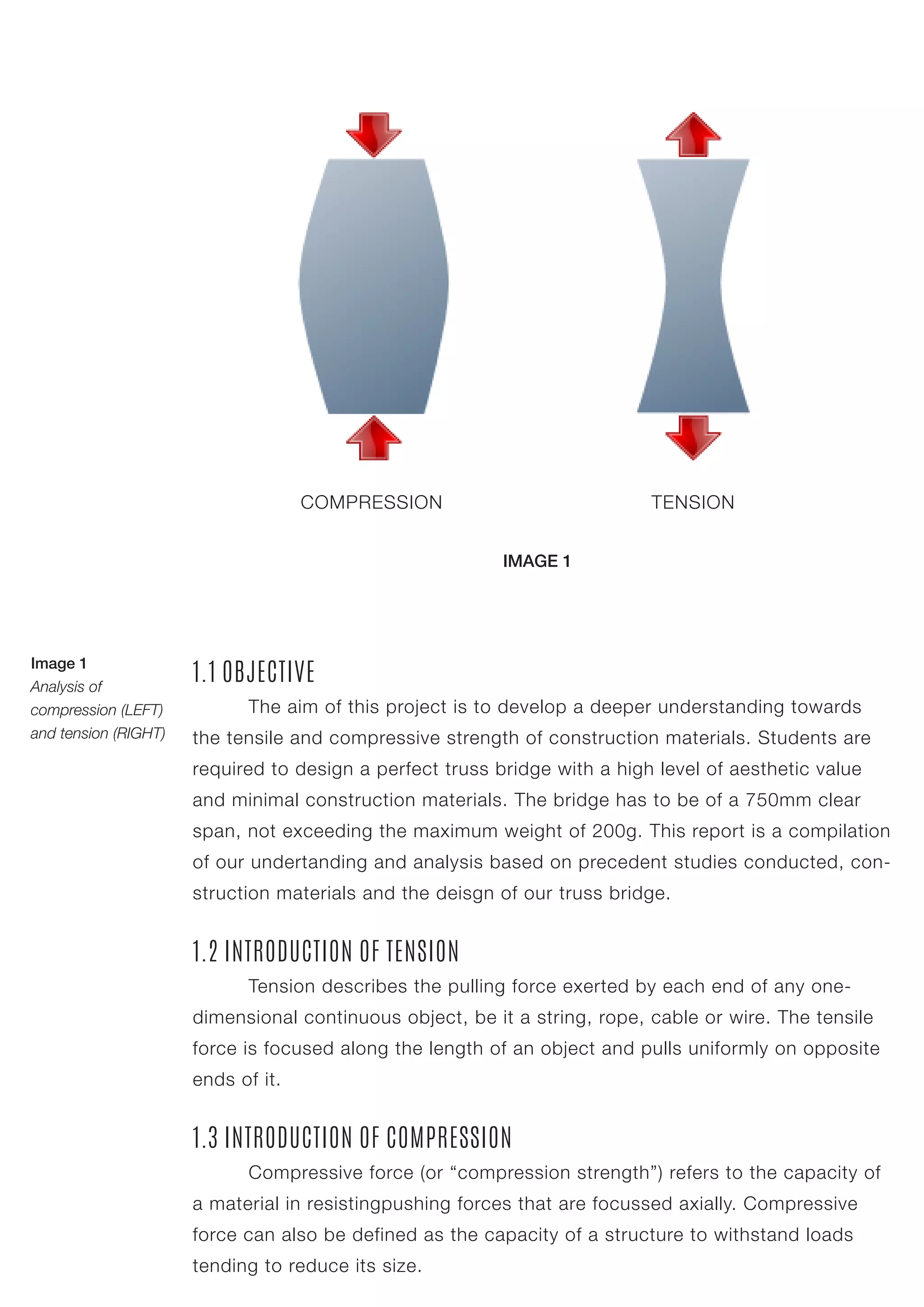 1.1 OBJECTIVE
	 The aim of this project is to develop a deeper understanding towards
the tensile and compressive strength of construction materials. Students are
required to design a perfect truss bridge with a high level of aesthetic value
and minimal construction materials. The bridge has to be of a 750mm clear
span, not exceeding the maximum weight of 200g. This report is a compilation
of our undertanding and analysis based on precedent studies conducted, con-
struction materials and the deisgn of our truss bridge.
1.2 INTRODUCTION OF TENSION
	 Tension describes the pulling force exerted by each end of any one-
dimensional continuous object, be it a string, rope, cable or wire. The tensile
force is focused along the length of an object and pulls uniformly on opposite
ends of it.
1.3 INTRODUCTION OF COMPRESSION
	 Compressive force (or “compression strength”) refers to the capacity of
a material in resistingpushing forces that are focussed axially. Compressive
force can also be defined as the capacity of a structure to withstand loads
tending to reduce its size.
COMPRESSION TENSION
Image 1
Analysis of
compression (LEFT)
and tension (RIGHT)
IMAGE 1
 