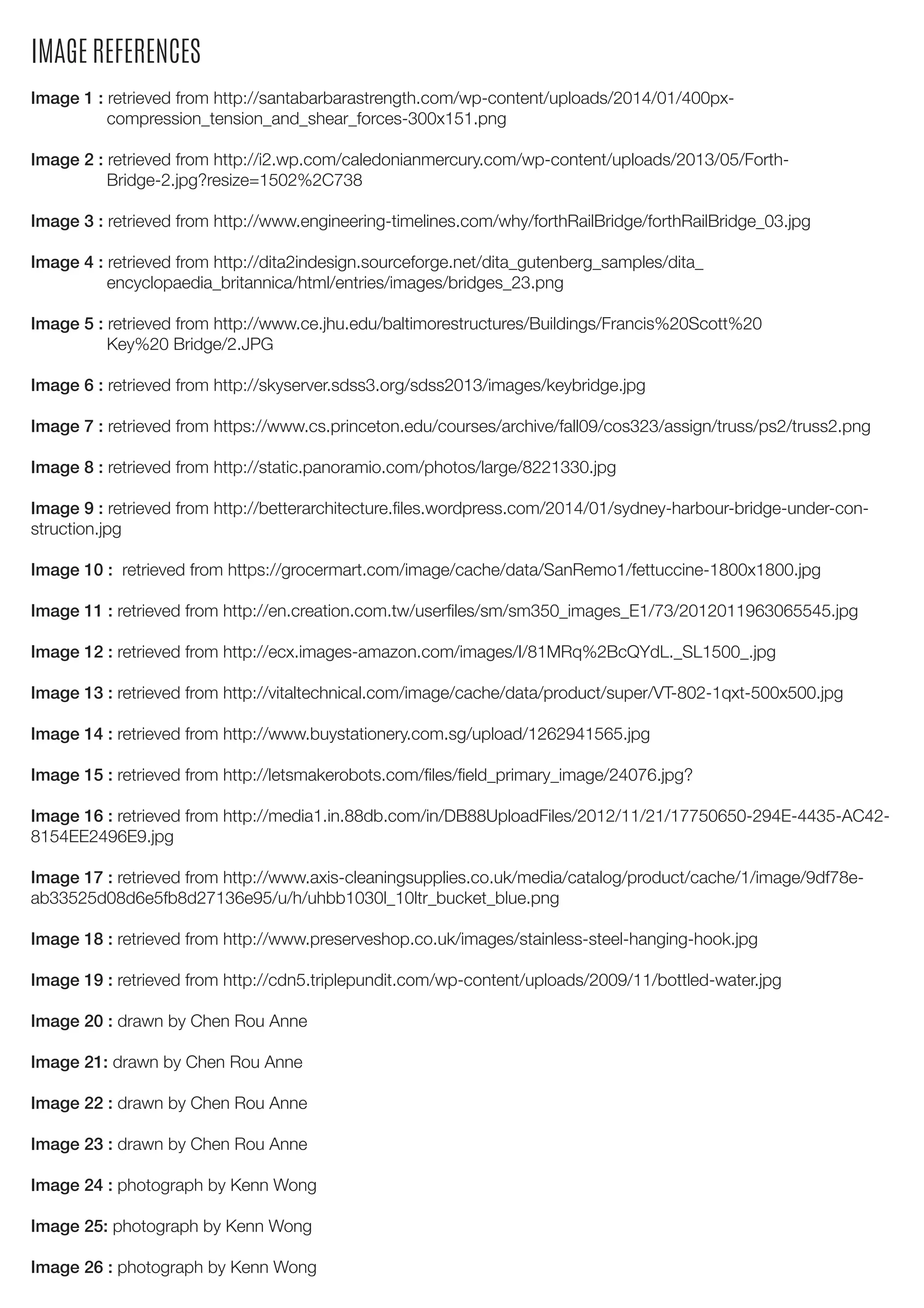 IMAGE REFERENCES
Image 1 : retrieved from http://santabarbarastrength.com/wp-content/uploads/2014/01/400px-
compression_tension_and_shear_forces-300x151.png
Image 2 : retrieved from http://i2.wp.com/caledonianmercury.com/wp-content/uploads/2013/05/Forth-
Bridge-2.jpg?resize=1502%2C738
Image 3 : retrieved from http://www.engineering-timelines.com/why/forthRailBridge/forthRailBridge_03.jpg
Image 4 : retrieved from http://dita2indesign.sourceforge.net/dita_gutenberg_samples/dita_
encyclopaedia_britannica/html/entries/images/bridges_23.png
Image 5 : retrieved from http://www.ce.jhu.edu/baltimorestructures/Buildings/Francis%20Scott%20
Key%20 Bridge/2.JPG
Image 6 : retrieved from http://skyserver.sdss3.org/sdss2013/images/keybridge.jpg
Image 7 : retrieved from https://www.cs.princeton.edu/courses/archive/fall09/cos323/assign/truss/ps2/truss2.png
Image 8 : retrieved from http://static.panoramio.com/photos/large/8221330.jpg
Image 9 : retrieved from http://betterarchitecture.files.wordpress.com/2014/01/sydney-harbour-bridge-under-con-
struction.jpg
Image 10 : retrieved from https://grocermart.com/image/cache/data/SanRemo1/fettuccine-1800x1800.jpg
Image 11 : retrieved from http://en.creation.com.tw/userfiles/sm/sm350_images_E1/73/2012011963065545.jpg
Image 12 : retrieved from http://ecx.images-amazon.com/images/I/81MRq%2BcQYdL._SL1500_.jpg
Image 13 : retrieved from http://vitaltechnical.com/image/cache/data/product/super/VT-802-1qxt-500x500.jpg
Image 14 : retrieved from http://www.buystationery.com.sg/upload/1262941565.jpg
Image 15 : retrieved from http://letsmakerobots.com/files/field_primary_image/24076.jpg?
Image 16 : retrieved from http://media1.in.88db.com/in/DB88UploadFiles/2012/11/21/17750650-294E-4435-AC42-
8154EE2496E9.jpg
Image 17 : retrieved from http://www.axis-cleaningsupplies.co.uk/media/catalog/product/cache/1/image/9df78e-
ab33525d08d6e5fb8d27136e95/u/h/uhbb1030l_10ltr_bucket_blue.png
Image 18 : retrieved from http://www.preserveshop.co.uk/images/stainless-steel-hanging-hook.jpg
Image 19 : retrieved from http://cdn5.triplepundit.com/wp-content/uploads/2009/11/bottled-water.jpg
Image 20 : drawn by Chen Rou Anne
Image 21: drawn by Chen Rou Anne
Image 22 : drawn by Chen Rou Anne
Image 23 : drawn by Chen Rou Anne
Image 24 : photograph by Kenn Wong
Image 25: photograph by Kenn Wong
Image 26 : photograph by Kenn Wong
 
