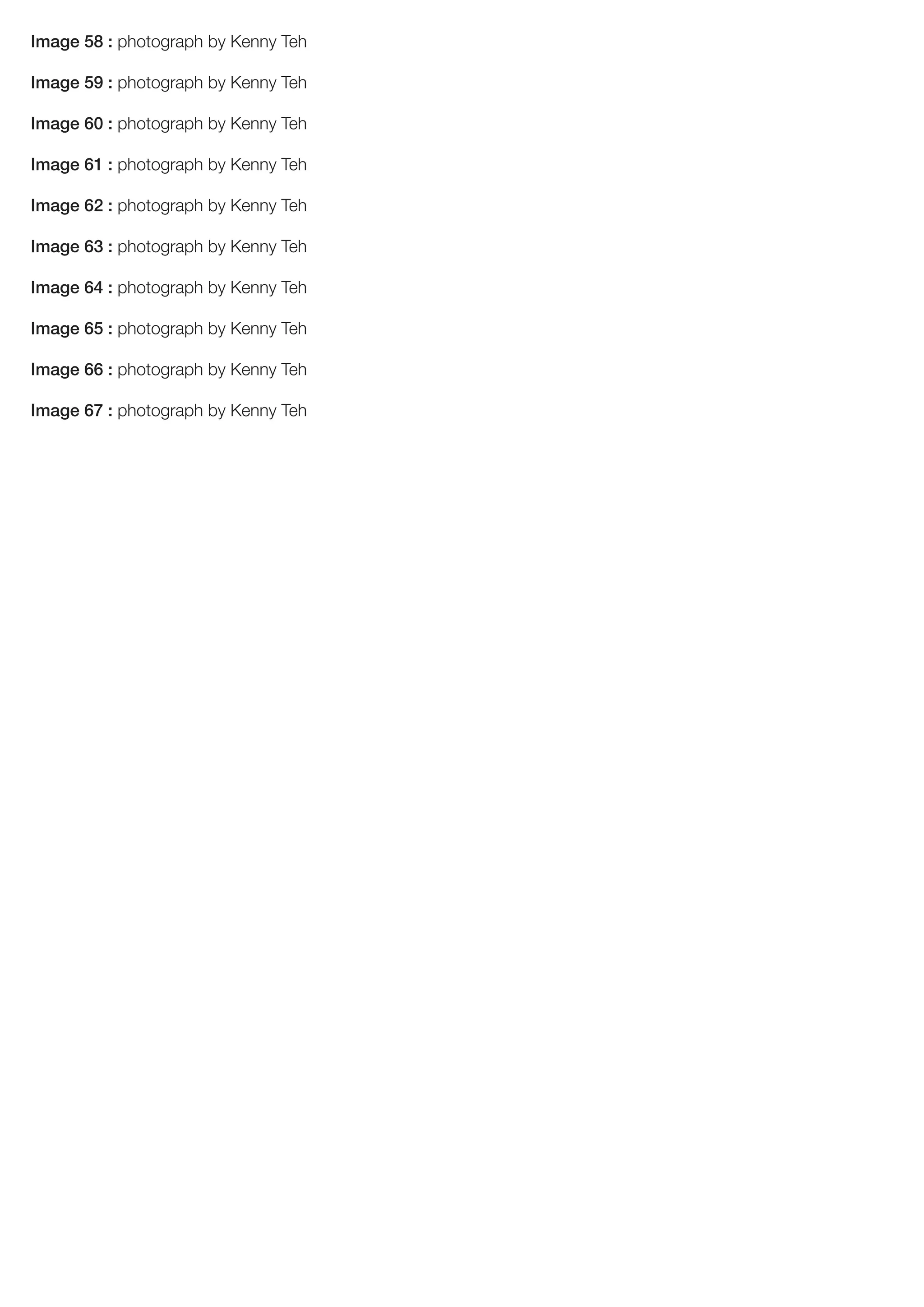 Image 58 : photograph by Kenny Teh
Image 59 : photograph by Kenny Teh
Image 60 : photograph by Kenny Teh
Image 61 : photograph by Kenny Teh
Image 62 : photograph by Kenny Teh
Image 63 : photograph by Kenny Teh
Image 64 : photograph by Kenny Teh
Image 65 : photograph by Kenny Teh
Image 66 : photograph by Kenny Teh
Image 67 : photograph by Kenny Teh
 