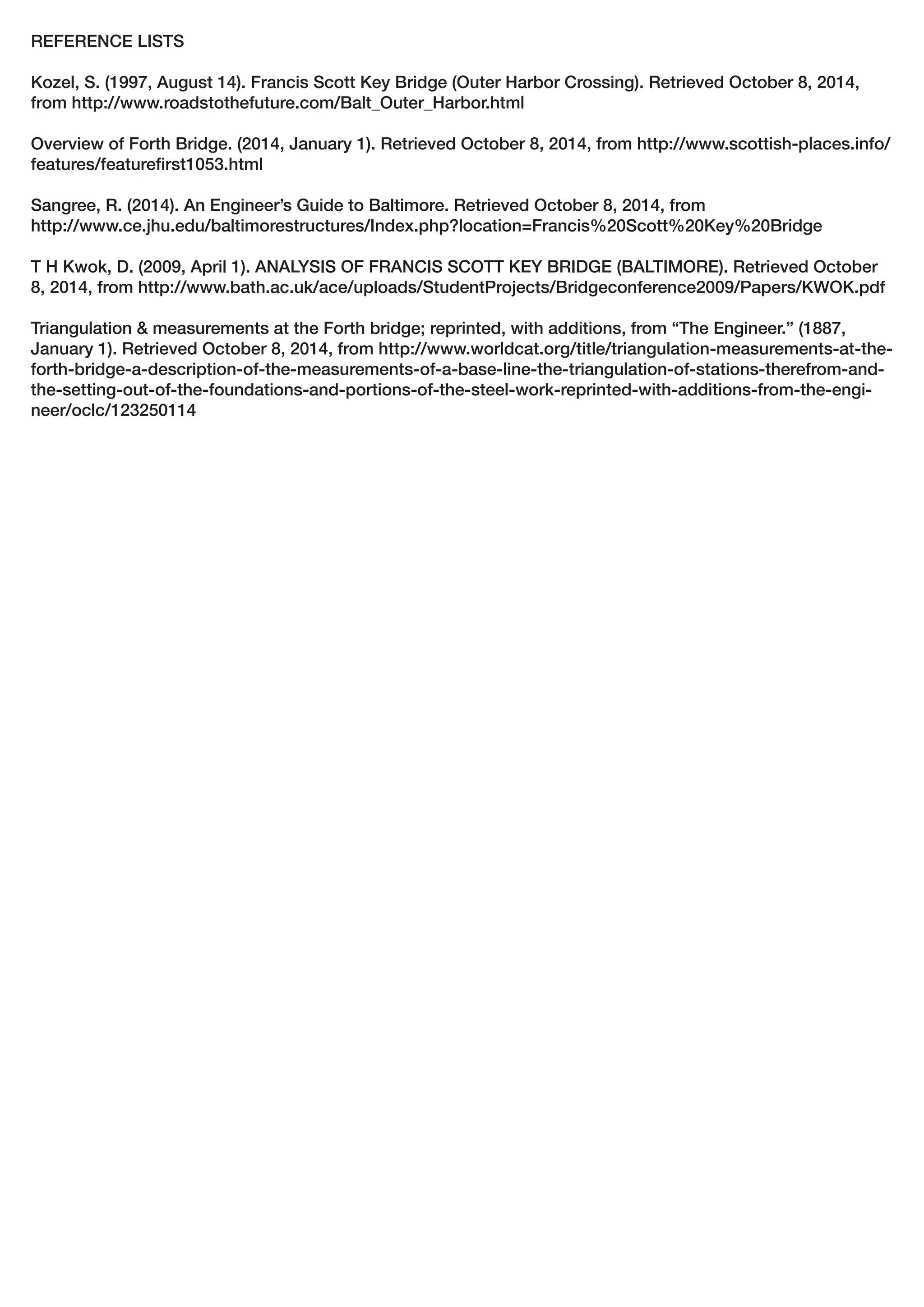 REFERENCE LISTS
Kozel, S. (1997, August 14). Francis Scott Key Bridge (Outer Harbor Crossing). Retrieved October 8, 2014,
from http://www.roadstothefuture.com/Balt_Outer_Harbor.html
Overview of Forth Bridge. (2014, January 1). Retrieved October 8, 2014, from http://www.scottish-places.info/
features/featurefirst1053.html
Sangree, R. (2014). An Engineer’s Guide to Baltimore. Retrieved October 8, 2014, from
http://www.ce.jhu.edu/baltimorestructures/Index.php?location=Francis%20Scott%20Key%20Bridge
T H Kwok, D. (2009, April 1). ANALYSIS OF FRANCIS SCOTT KEY BRIDGE (BALTIMORE). Retrieved October
8, 2014, from http://www.bath.ac.uk/ace/uploads/StudentProjects/Bridgeconference2009/Papers/KWOK.pdf
Triangulation & measurements at the Forth bridge; reprinted, with additions, from “The Engineer.” (1887,
January 1). Retrieved October 8, 2014, from http://www.worldcat.org/title/triangulation-measurements-at-the-
forth-bridge-a-description-of-the-measurements-of-a-base-line-the-triangulation-of-stations-therefrom-and-
the-setting-out-of-the-foundations-and-portions-of-the-steel-work-reprinted-with-additions-from-the-engi-
neer/oclc/123250114
 
