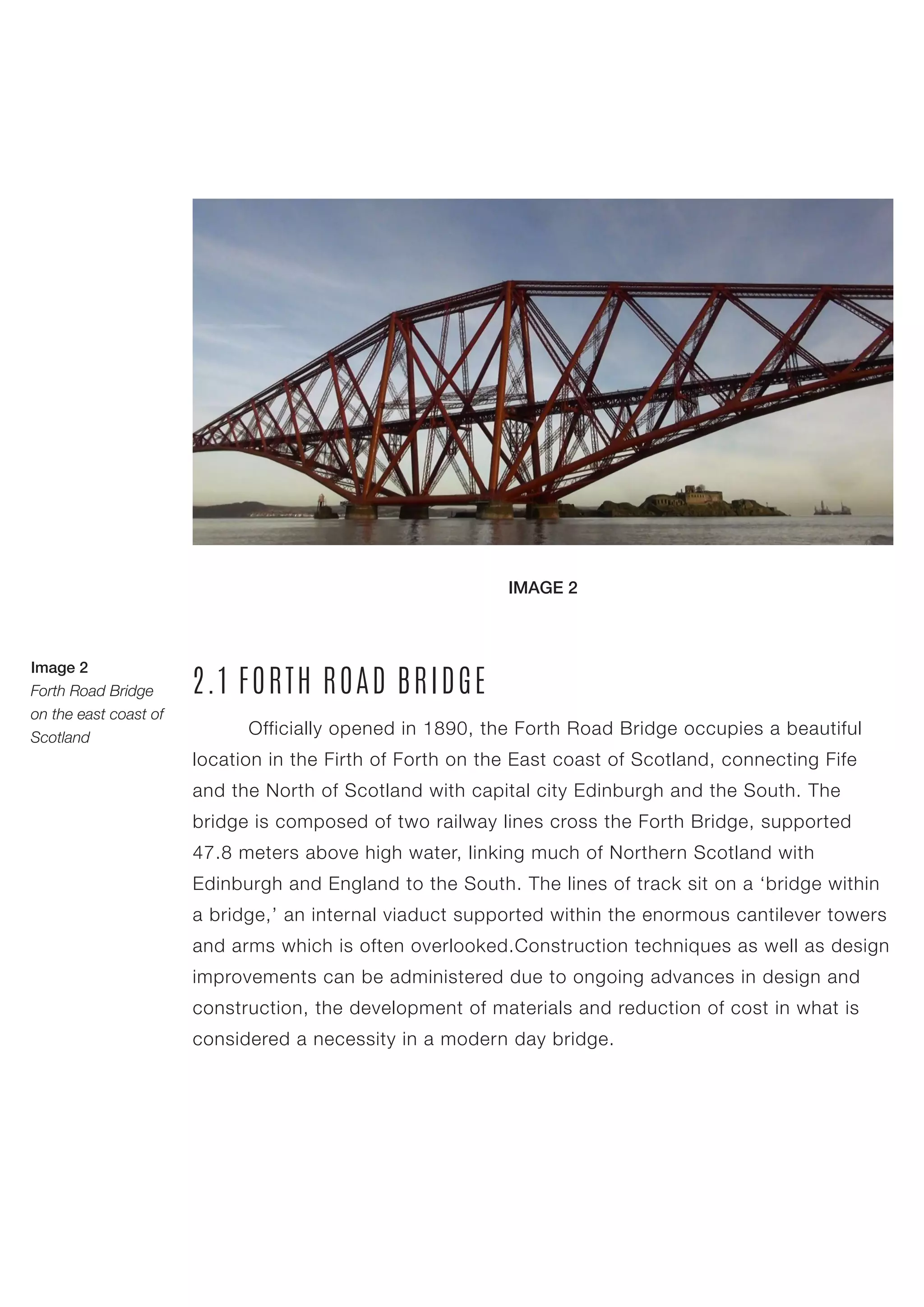 Officially opened in 1890, the Forth Road Bridge occupies a beautiful
location in the Firth of Forth on the East coast of Scotland, connecting Fife
and the North of Scotland with capital city Edinburgh and the South. The
bridge is composed of two railway lines cross the Forth Bridge, supported
47.8 meters above high water, linking much of Northern Scotland with
Edinburgh and England to the South. The lines of track sit on a ‘bridge within
a bridge,’ an internal viaduct supported within the enormous cantilever towers
and arms which is often overlooked.Construction techniques as well as design
improvements can be administered due to ongoing advances in design and
construction, the development of materials and reduction of cost in what is
considered a necessity in a modern day bridge.
2.1 FORTH ROAD BRIDGE
Image 2
Forth Road Bridge
on the east coast of
Scotland
IMAGE 2
 