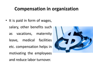 Compensation in organization
• It is paid in form of wages,
salary, other benefits such
as vacations, maternity
leave, medical facilities
etc. compensation helps in
motivating the employees
and reduce labor turnover.
 