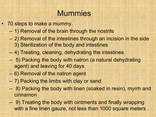Mummies
• 70 steps to make a mummy.
– 1) Removal of the brain through the nostrils
– 2) Removal of the intestines through an incision in the side
3) Sterilization of the body and intestines
– 4) Treating, cleaning, dehydrating the intestines
– 5) Packing the body with natron (a natural dehydrating
agent) and leaving for 40 days
– 6) Removal of the natron agent
– 7) Packing the limbs with clay or sand
– 8) Packing the body with linen (soaked in resin), myrrh and
cinnamon
– 9) Treating the body with ointments and finally wrapping
with a fine linen gauze, not less than 1000 square meters .
 