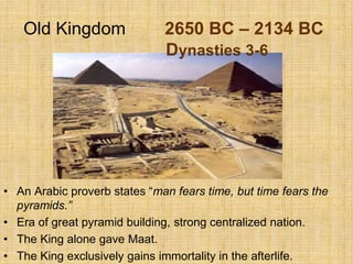 Old Kingdom 2650 BC – 2134 BC
Dynasties 3-6
• An Arabic proverb states “man fears time, but time fears the
pyramids.”
• Era of great pyramid building, strong centralized nation.
• The King alone gave Maat.
• The King exclusively gains immortality in the afterlife.
 
