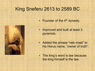 King Sneferu 2613 to 2589 BC
• Founder of the 4th dynasty.
• Improved and built at least 3
pyramids.
• Added the phrase “neb maat” to
his Horus name, “owner of truth”.
• The king’s word is law because
the king himself is the law.
 