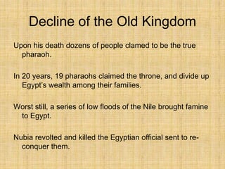 Decline of the Old Kingdom
Upon his death dozens of people clamed to be the true
pharaoh.
In 20 years, 19 pharaohs claimed the throne, and divide up
Egypt’s wealth among their families.
Worst still, a series of low floods of the Nile brought famine
to Egypt.
Nubia revolted and killed the Egyptian official sent to re-
conquer them.
 