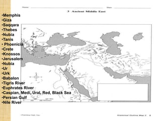 •Memphis
•Giza
•Saqqara
•Thebes
•Nubia
•Tanis
• Phoenicia
•Crete
•Knossos
•Jerusalem
•Nubia
•Ur
•Urk
•Babalon
•Tigris River
•Euphrates River
•Caspian, Medi, Ural, Red, Black Sea
•Persian Gulf
•Nile River
 