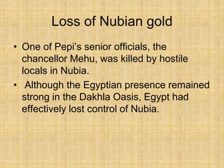 Loss of Nubian gold
• One of Pepi’s senior officials, the
chancellor Mehu, was killed by hostile
locals in Nubia.
• Although the Egyptian presence remained
strong in the Dakhla Oasis, Egypt had
effectively lost control of Nubia.
 