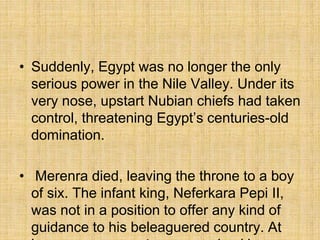 • Suddenly, Egypt was no longer the only
serious power in the Nile Valley. Under its
very nose, upstart Nubian chiefs had taken
control, threatening Egypt’s centuries-old
domination.
• Merenra died, leaving the throne to a boy
of six. The infant king, Neferkara Pepi II,
was not in a position to offer any kind of
guidance to his beleaguered country. At
 