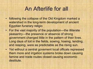 An Afterlife for all
• following the collapse of the Old Kingdom marked a
watershed in the long-term development of ancient
Egyptian funerary religio
• For the vast majority of the population—the illiterate
peasantry—the presence or absence of strong
government changed little in the pattern of their lives.
Long days of toil in the fields, sowing, hoeing, tending,
and reaping, were as predictable as the rising sun.
• Yet without a central govement local officals repressed
them more and irrgation systems broke down causing
famine and trade routes closed causing economic
destitute.
 