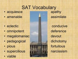 SAT Vocabulary
• acquiesce apathy
• amenable assimilate
bucolic
• eclectic conducive
• omnipotent deference
• megalomaniac devout
• pedagogical dichotomy
• pious fortuitous
• supercilious narcissism
• viable
 