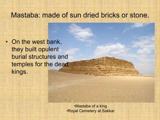 Mastaba: made of sun dried bricks or stone.
• On the west bank,
they built opulent
burial structures and
temples for the dead
kings.
•Mastaba of a king
•Royal Cemetery at Sakkar
 