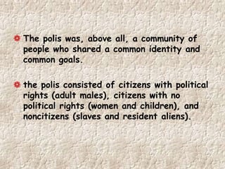 The polis was, above all, a community of
people who shared a common identity and
common goals.
the polis consisted of citizens with political
rights (adult males), citizens with no
political rights (women and children), and
noncitizens (slaves and resident aliens).
 