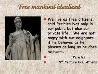Free mankind idealized
We live as free citizens.
said Pericles Not only in
our public but also our
private life. We are not
angry with our neighbors
if he behaves as he
pleases as long as he does
no harm.
Pericles
5th Century BCE Athens
 