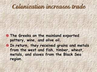 Colonization increases trade
The Greeks on the mainland exported
pottery, wine, and olive oil.
In return, they received grains and metals
from the west and fish, timber, wheat,
metals, and slaves from the Black Sea
region.
 
