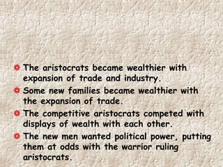 The aristocrats became wealthier with
expansion of trade and industry.
Some new families became wealthier with
the expansion of trade.
The competitive aristocrats competed with
displays of wealth with each other.
The new men wanted political power, putting
them at odds with the warrior ruling
aristocrats.
 