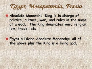 Egypt, Mesopotamia, Persia
Absolute Monarch: King is in charge of
politics, culture, war, and rules in the name
of a God. The King dominates war, religion,
law, trade, etc.
Egypt a Divine Absolute Monarchy: all of
the above plus the King is a living god.
 