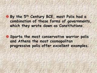 By the 5th Century BCE, most Polis had a
combination of these forms of governments,
which they wrote down as Constitutions.
Sparta the most conservative warrior polis
and Athens the most cosmopolitan
progressive polis offer excellent examples.
 