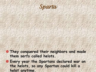 Sparta
They conquered their neighbors and made
them serfs called helots.
Every year the Spartans declared war on
the helots, so any Spartan could kill a
helot anytime.
 