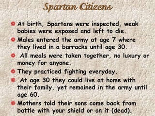 Spartan Citizens
At birth, Spartans were inspected, weak
babies were exposed and left to die.
Males entered the army at age 7 where
they lived in a barracks until age 30.
All meals were taken together, no luxury or
money for anyone.
They practiced fighting everyday.
At age 30 they could live at home with
their family, yet remained in the army until
age 60.
Mothers told their sons come back from
battle with your shield or on it (dead).
 