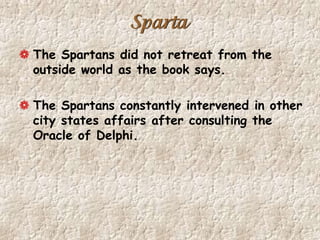 Sparta
The Spartans did not retreat from the
outside world as the book says.
The Spartans constantly intervened in other
city states affairs after consulting the
Oracle of Delphi.
 