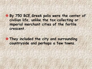 By 750 BCE,Greek polis were the center of
civilian life, unlike the tax collecting or
imperial merchant cities of the fertile
crescent.
They included the city and surrounding
countryside and perhaps a few towns.
 