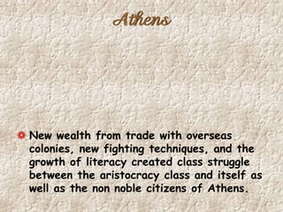 Athens
New wealth from trade with overseas
colonies, new fighting techniques, and the
growth of literacy created class struggle
between the aristocracy class and itself as
well as the non noble citizens of Athens.
 