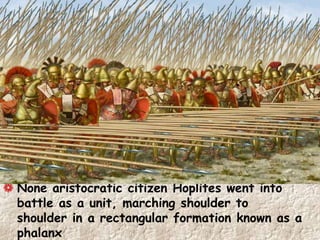 None aristocratic citizen Hoplites went into
battle as a unit, marching shoulder to
shoulder in a rectangular formation known as a
phalanx
 