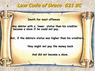 Law Code of Draco 621 BC1
Any debtor with a lower status than his creditor
became a slave if he could not pay.
But, if the debtors status was higher than his creditors,
they might not pay the money back
And did not become a slave.
Death for most offences
 