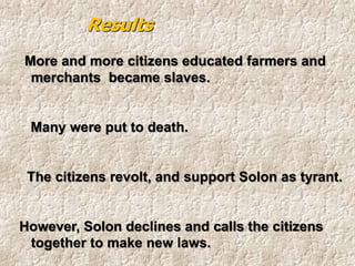 More and more citizens educated farmers and
merchants became slaves.
Many were put to death.
The citizens revolt, and support Solon as tyrant.
However, Solon declines and calls the citizens
together to make new laws.
Results
 