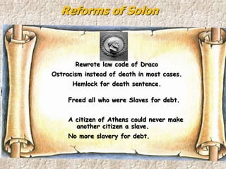 Reforms of Solon
Rewrote law code of Draco
Ostracism instead of death in most cases.
Hemlock for death sentence.
Freed all who were Slaves for debt.
A citizen of Athens could never make
another citizen a slave.
No more slavery for debt.
 