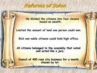 Reforms of Solon
He divided the citizens into four classes
based on wealth.
Limited the amount of land one person could own.
Rich non noble citizens could hold high office.
All citizens belonged to the assembly that voted
and acted like a jury.
Council of 400 runs city business for a month
chosen by lot.
 