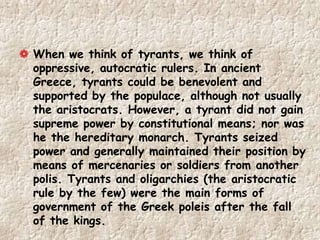 When we think of tyrants, we think of
oppressive, autocratic rulers. In ancient
Greece, tyrants could be benevolent and
supported by the populace, although not usually
the aristocrats. However, a tyrant did not gain
supreme power by constitutional means; nor was
he the hereditary monarch. Tyrants seized
power and generally maintained their position by
means of mercenaries or soldiers from another
polis. Tyrants and oligarchies (the aristocratic
rule by the few) were the main forms of
government of the Greek poleis after the fall
of the kings.
 
