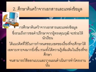 2. ศึกษาค้นคว้าจากเอกสารและแหล่งข้อมูล
การศึกษาค้นคว้าจากเอกสารและแหล่งข้อมูล
ซึ่งรวมถึงการขอคาปรึกษาจากผู้ทรงคุณวุฒิ จะช่วยให้
นักเรียน
ได้แนวคิดที่ใช้ในการกาหนดขอบเขตของเรื่องที่จะศึกษาได้
เฉพาะเจาะจงมากยิ่งขึ้น รวมทั้งได้ความรู้เพิ่มเติมในเรื่องที่จะ
ศึกษา
จนสามารถใช้ออกแบบและวางแผนดาเนินการทาโครงงาน
นั้น
 