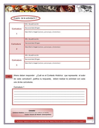 Autores: Mónica Aravena y Nicolle Reyes /http://recursosdehistoria.wordpress.com/
Cuadro de la actividad 4.1
Ahora deben responder ¿Cuál es el Contexto Histórico que representa el autor
de cada caricatura?, justifica tu respuesta, deben realizar la actividad con cada
una de las caricaturas.
Caricatura 1
Caricatura
1
Año de publicación:
Nacionalidad /Origen:
Describe la imagen (colores, personajes, elementos):
Caricatura
2
Año de publicación:
Nacionalidad /Origen:
Describe la imagen (colores, personajes, elementos):
Caricatura
3
Año de publicación:
Nacionalidad /Origen:
Describe la imagen (colores, personajes, elementos):
4.2
________________________________________________________________________________
________________________________________________________________________________
________________________________________________________________________________
________________________________________________________________________________
________________________________________________________________________________
________
10
Concepto
Contexto Histórico: circunstancias que rodean un hecho.
Fuente: Historia del Mundo Contemporáneo.
 