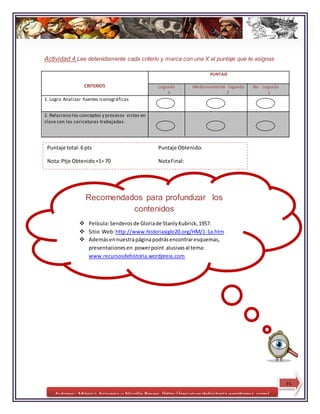 Autores: Mónica Aravena y Nicolle Reyes /http://recursosdehistoria.wordpress.com/
Actividad 4 Lee detenidamente cada criterio y marca con una X el puntaje que te asignas
CRITERIOS
PUNTAJE
Logrado Medianamente logrado No Logrado
3 2 1
1. Logro Analizar fuentes Iconográficas
2. Relaciono los conceptos y procesos vistos en
clase con las caricaturas trabajadas.
Recomendados para profundizar los
contenidos
 Película:Senderosde Gloriade StanlyKubrick,1957.
 Sitio Web:http://www.historiasiglo20.org/HM/1-1a.htm
 Ademásennuestrapáginapodrásencontraresquemas,
presentacionesen powerpoint alusivasal tema:
www.recursosdehistoria.wordpress.com
15
Puntaje total:6 pts Puntaje Obtenido:
Nota:Ptje Obtenido+1= 70 NotaFinal:
 
