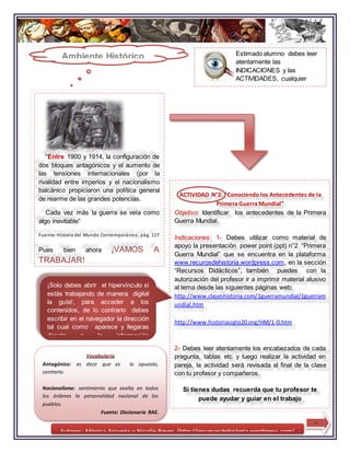 Autores: Mónica Aravena y Nicolle Reyes /http://recursosdehistoria.wordpress.com/
Estimado alumno debes leer
atentamente las
INDICACIONES y las
ACTIVIDADES, cualquier
duda debes recurrir al
profesor.
“Entre 1900 y 1914, la configuración de
dos bloques antagónicos y el aumento de
las tensiones internacionales (por la
rivalidad entre imperios y el nacionalismo
balcánico propiciaron una política general
de rearme de las grandes potencias.
Cada vez más la guerra se veía como
algo inevitable”
Fuente:Historia del Mundo Contemporáneo, pág. 117
Pues bien ahora ¡VAMOS A
TRABAJAR!
ACTIVIDAD N°2: “Conociendo los Antecedentes de la
Primera Guerra Mundial”
Objetivo: Identificar los antecedentes de la Primera
Guerra Mundial.
Indicaciones: 1- Debes utilizar como material de
apoyo la presentación power point (ppt) n°2 “Primera
Guerra Mundial” que se encuentra en la plataforma
www.recurosdehistoria.wordpress.com, en la sección
“Recursos Didácticos”, también puedes con la
autorización del profesor ir a imprimir material alusivo
al tema desde las siguientes páginas web:
http://www.claseshistoria.com/1guerramundial/1guerram
undial.htm
http://www.historiasiglo20.org/HM/1-0.htm
2- Debes leer atentamente los encabezados de cada
pregunta, tablas etc y luego realizar la actividad en
pareja, la actividad será revisada al final de la clase
con tu profesor y compañeros.
Si tienes dudas recuerda que tu profesor te
puede ayudar y guiar en el trabajo
Vocabulario
Antagónico: es decir que es lo opuesto,
contrario.
Nacionalismo: sentimiento que exalta en todos
los órdenes la personalidad nacional de los
pueblos.
Fuente; Diccionario RAE.
Ambiente Histórico
¡Solo debes abrir el hipervínculo si
estás trabajando de manera digital
la guía!, para acceder a los
contenidos, de lo contrario debes
escribir en el navegador la dirección
tal cual como aparece y llegaras
directo a la información
3
 