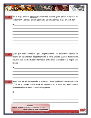 Autores: Mónica Aravena y Nicolle Reyes /http://recursosdehistoria.wordpress.com/
En el mapa anterior Identifica las diferentes alianzas, ¿Qué países o imperios las
conforman? ordénalas cronológicamente, ¿Cuáles son las zonas en conflicto?
R.________________________________________________________________
__________________________________________________________________
__________________________________________________________________
__________________________________________________________________
__________________________________________________________________
__________________________________________________________________
__________________________________________________________________
__________________________________________________________________
__________________________________________________________________
¿Por qué razón potencias que Geográficamente se encuentran alejadas se
unieron en una alianza?, específicamente la Triple Entente. Justifica tu respuesta,
recuerda que puedes buscar información en los sitios señalados en la página 5 de
la guía.
R.________________________________________________________________
__________________________________________________________________
__________________________________________________________________
__________________________________________________________________
Ahora que ya has trabajado en la actividad estas en condiciones de responder
¿Cuál es el contexto histórico que se representa en el mapa y su relación con la
Primera Guerra Mundial? Justifica tu respuesta.
R.________________________________________________________________
__________________________________________________________________
__________________________________________________________________
__________________________________________________________________
Conceptos
3.2
3.3
3.4
7
Concepto
Contexto Histórico: circunstancias que rodean un hecho.
Fuente: Historia del Mundo Contemporáneo.
 