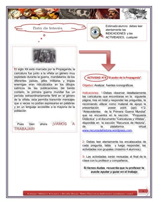 Autores: Mónica Aravena y Nicolle Reyes /http://recursosdehistoria.wordpress.com/
Estimado alumno debes leer
atentamente las
INDICACIONES y las
ACTIVIDADES, cualquier
duda debes recurrir al
profesor.
8
El siglo XX está marcado por la Propaganda, la
caricatura fue junto a la viñeta un género muy
explotado durante la guerra, mandatarios de los
diferentes países, jefes militares y tropas
enemigas eran ridiculizados en los dibujos
satíricos de las publicaciones del bando
contario, la primera guerra mundial fue un
período extraordinariamente fértil en el género
de la viñeta, esta permitía transmitir mensajes
que a veces no podían expresarse en palabras
y en un lenguaje accesible a la mayoría de la
población
Pues bien ahora ¡VAMOS A
TRABAJAR!
ACTIVIDAD N°4: “El poder de la Propaganda”
Objetivo: Analizar fuentes iconográficas
Indicaciones: 1-Debes observar detalladamente
las caricaturas que encontraras en la siguiente
página, tres en total y responder las preguntas, te
recomiendo utilizar como material de apoyo la
presentación power point (ppt) n°2:
“Antecedentes de la Primera Guerra Mundial”
que se encuentra en la sección “Propuesta
Didáctica” y el documento “Caricaturas y Viñetas”,
disponible en la sección “Recursos de Historia”,
de la plataforma virtual
www.recurosdehistoria.wordpress.com.
2- Debes leer atentamente los encabezados de
cada pregunta, tabla y luego responder, las
actividades son grupales (máximo 4 alumnos).
3- Las actividades serán revisadas al final de la
clase con tu profesor y compañeros.
Si tienes dudas recuerda que tu profesor te
puede ayudar y guiar en el trabajo
Dato de Interés
 