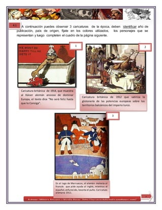 Autores: Mónica Aravena y Nicolle Reyes /http://recursosdehistoria.wordpress.com/
En el lago de Marruecos, el alemán molesta al
francés que pide ayuda al inglés, mientras el
español,enfurecido, levanta el puño. Caricatura
alemana 1911.
Caricatura británica de 1912 que satiriza la
glotonería de las potencias europeas sobre los
territorios balcánicos del imperio turco.
Caricatura británica de 1914, que muestra
al Káiser alemán ansioso de dominar
Europa, el texto dice “No será feliz hasta
que lo Consiga”.
3
9
A continuación puedes observar 3 caricaturas de la época, deben identificar año de
publicación, país de origen, fíjate en los colores utilizados, los personajes que se
representan y luego completen el cuadro de la página siguiente.
1 2
4.1
 