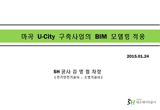 마곡 U-City 구축사업의 BIM 모델링 적용
SH 공사 김 명 철 차장
( 전기안전기술사 . 소방기술사 )
2015.01.24
 