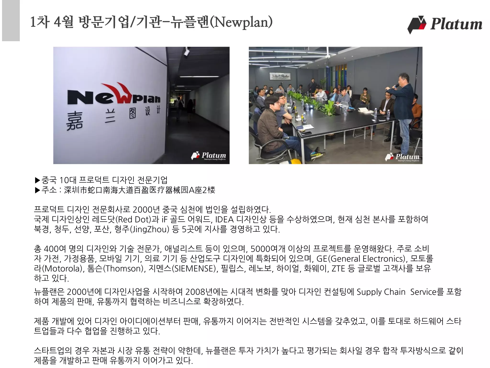 1차 4월 방문기업/기관-뉴플랜(Newplan)
21
▶중국 10대 프로덕트 디자인 전문기업
▶주소 : 深圳市蛇口南海大道百盈医疗器械园A座2楼
프로덕트 디자인 전문회사로 2000년 중국 심천에 법인을 설립하였다.
국제 디자인상인 레드닷(Red Dot)과 iF 골드 어워드, IDEA 디자인상 등을 수상하였으며, 현재 심천 본사를 포함하여
북경, 청두, 선양, 포산, 형주(JingZhou) 등 5곳에 지사를 경영하고 있다.
총 400여 명의 디자인와 기술 전문가, 애널리스트 등이 있으며, 5000여개 이상의 프로젝트를 운영해왔다. 주로 소비
자 가전, 가정용품, 모바일 기기, 의료 기기 등 산업도구 디자인에 특화되어 있으며, GE(General Electronics), 모토롤
라(Motorola), 톰슨(Thomson), 지멘스(SIEMENSE), 필립스, 레노보, 하이얼, 화웨이, ZTE 등 글로벌 고객사를 보유
하고 있다.
뉴플랜은 2000년에 디자인사업을 시작하여 2008년에는 시대적 변화를 맞아 디자인 컨설팅에 Supply Chain Service를 포함
하여 제품의 판매, 유통까지 협력하는 비즈니스로 확장하였다.
제품 개발에 있어 디자인 아이디에이션부터 판매, 유통까지 이어지는 전반적인 시스템을 갖추었고, 이를 토대로 하드웨어 스타
트업들과 다수 협업을 진행하고 있다.
스타트업의 경우 자본과 시장 유통 전략이 약한데, 뉴플랜은 투자 가치가 높다고 평가되는 회사일 경우 합작 투자방식으로 같이
제품을 개발하고 판매 유통까지 이어가고 있다.
 