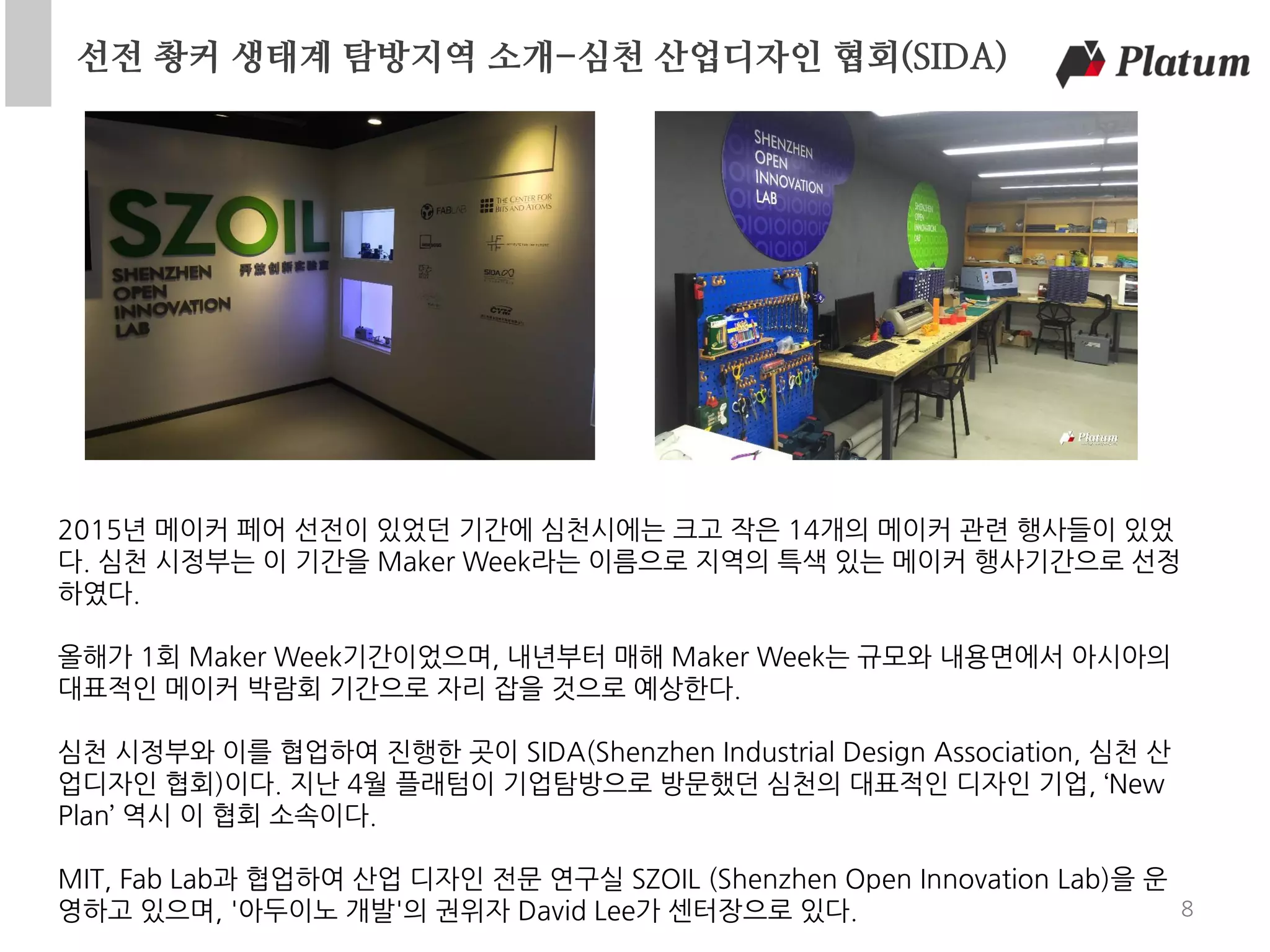선전 촹커 생태계 탐방지역 소개-심천 산업디자인 협회(SIDA)
8
2015년 메이커 페어 선전이 있었던 기간에 심천시에는 크고 작은 14개의 메이커 관련 행사들이 있었
다. 심천 시정부는 이 기간을 Maker Week라는 이름으로 지역의 특색 있는 메이커 행사기간으로 선정
하였다.
올해가 1회 Maker Week기간이었으며, 내년부터 매해 Maker Week는 규모와 내용면에서 아시아의
대표적인 메이커 박람회 기간으로 자리 잡을 것으로 예상한다.
심천 시정부와 이를 협업하여 진행한 곳이 SIDA(Shenzhen Industrial Design Association, 심천 산
업디자인 협회)이다. 지난 4월 플래텀이 기업탐방으로 방문했던 심천의 대표적인 디자인 기업, ‘New
Plan’ 역시 이 협회 소속이다.
MIT, Fab Lab과 협업하여 산업 디자인 전문 연구실 SZOIL (Shenzhen Open Innovation Lab)을 운
영하고 있으며, '아두이노 개발'의 권위자 David Lee가 센터장으로 있다.
 