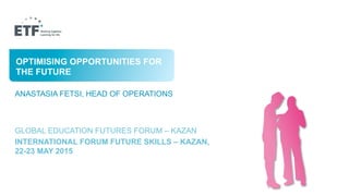 A BETTER FUTURE WITH BETTER
SKILLS?
ANASTASIA FETSI, HEAD OF OPERATIONS
GLOBAL EDUCATION FUTURES FORUM – KAZAN
INTERNATIONAL FORUM FUTURE SKILLS – KAZAN,
22-23 MAY 2015
OPTIMISING OPPORTUNITIES FOR
THE FUTURE
 