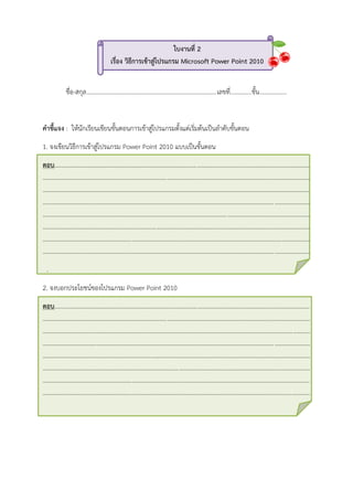 ใบงานที่ 2
เรื่อง วิธีการเข้าสู่โปรแกรม Microsoft Power Point 2010
ชื่อ-สกุล.....................................................................................เลขที่..............ชั้น..................
คาชี้แจง : ให้นักเรียนเขียนขั้นตอนการเข้าสู่โปรแกรมตั้งแต่เริ่มต้นเป็นลาดับขั้นตอน
1. จงเขียนวิธีการเข้าสู่โปรแกรม Power Point 2010 แบบเป็นขั้นตอน
ตอบ…...................................................................................................................................................................
..............................................................................................................................................................................
..............................................................................................................................................................................
..............................................................................................................................................................................
..............................................................................................................................................................................
..............................................................................................................................................................................
..............................................................................................................................................................................
..............................................................................................................................................................................
.
2. จงบอกประโยชน์ของโปรแกรม Power Point 2010
ตอบ…...................................................................................................................................................................
..............................................................................................................................................................................
..............................................................................................................................................................................
..............................................................................................................................................................................
..............................................................................................................................................................................
..............................................................................................................................................................................
..............................................................................................................................................................................
..............................................................................................................................................................................
 