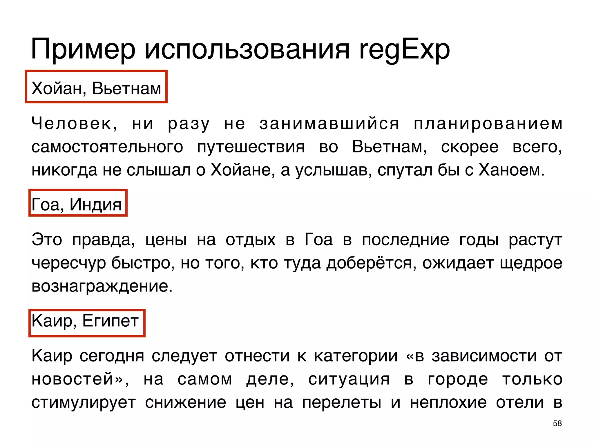 Хойан, Вьетнам
Человек, ни разу не занимавшийся планированием
самостоятельного путешествия во Вьетнам, скорее всего,
никогда не слышал о Хойане, а услышав, спутал бы с Ханоем.
Гоа, Индия
Это правда, цены на отдых в Гоа в последние годы растут
чересчур быстро, но того, кто туда доберётся, ожидает щедрое
вознаграждение.
Каир, Египет
Каир сегодня следует отнести к категории «в зависимости от
новостей», на самом деле, ситуация в городе только
стимулирует снижение цен на перелеты и неплохие отели в
58
Пример использования regExp
 